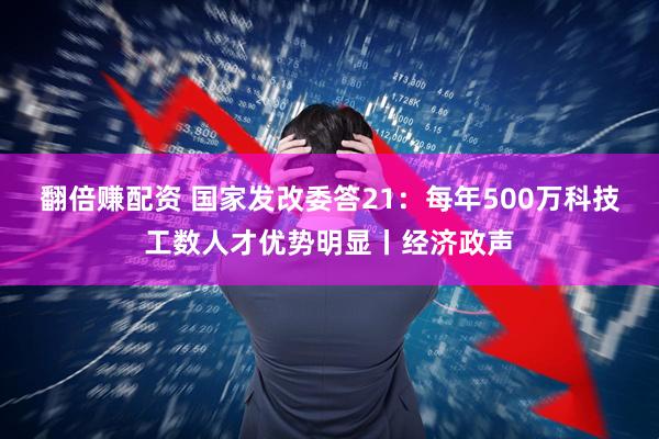 翻倍赚配资 国家发改委答21：每年500万科技工数人才优势明显丨经济政声